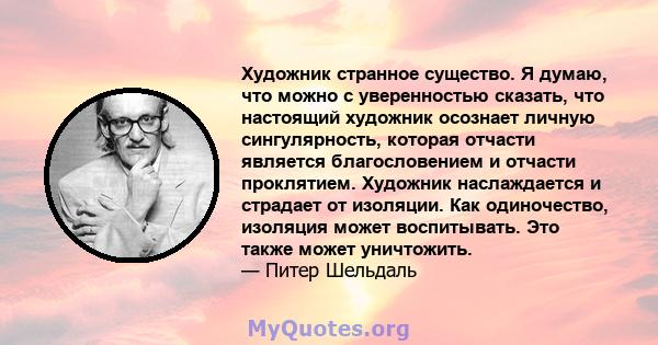 Художник странное существо. Я думаю, что можно с уверенностью сказать, что настоящий художник осознает личную сингулярность, которая отчасти является благословением и отчасти проклятием. Художник наслаждается и страдает 