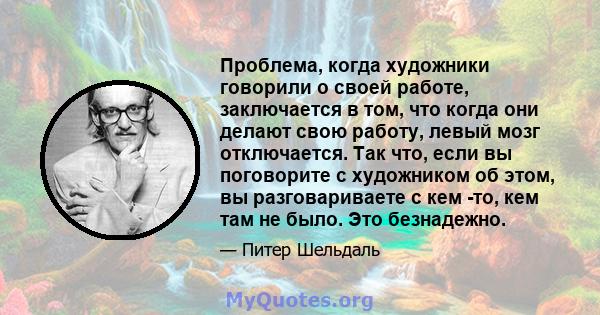 Проблема, когда художники говорили о своей работе, заключается в том, что когда они делают свою работу, левый мозг отключается. Так что, если вы поговорите с художником об этом, вы разговариваете с кем -то, кем там не