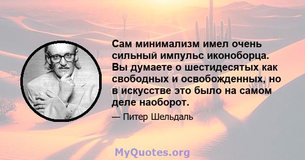 Сам минимализм имел очень сильный импульс иконоборца. Вы думаете о шестидесятых как свободных и освобожденных, но в искусстве это было на самом деле наоборот.