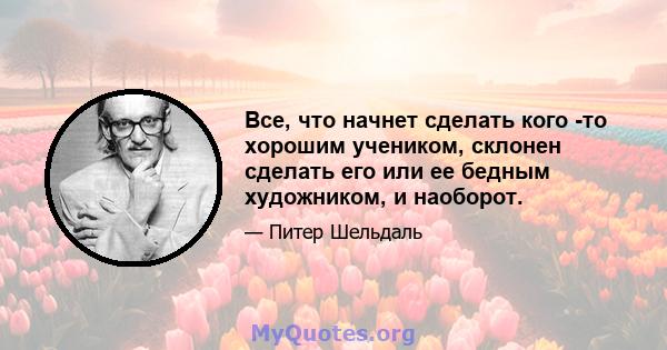 Все, что начнет сделать кого -то хорошим учеником, склонен сделать его или ее бедным художником, и наоборот.