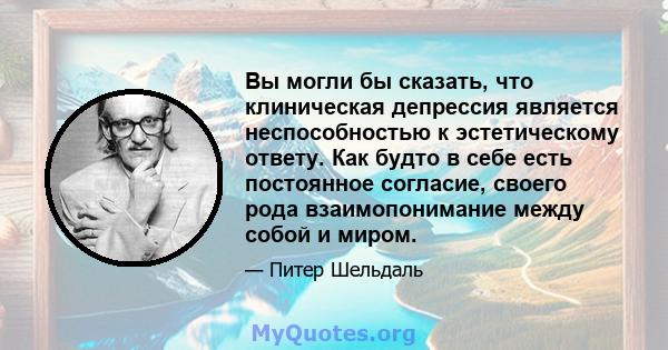 Вы могли бы сказать, что клиническая депрессия является неспособностью к эстетическому ответу. Как будто в себе есть постоянное согласие, своего рода взаимопонимание между собой и миром.