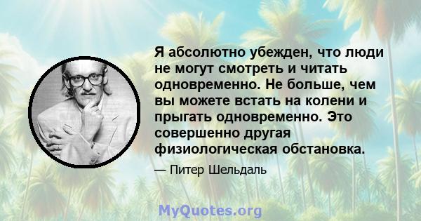 Я абсолютно убежден, что люди не могут смотреть и читать одновременно. Не больше, чем вы можете встать на колени и прыгать одновременно. Это совершенно другая физиологическая обстановка.