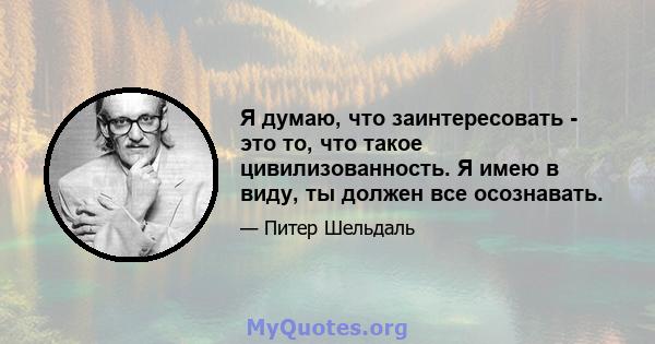 Я думаю, что заинтересовать - это то, что такое цивилизованность. Я имею в виду, ты должен все осознавать.