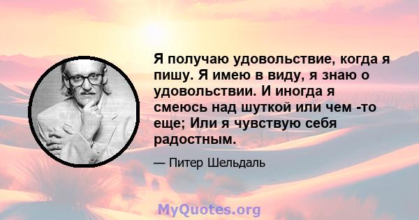 Я получаю удовольствие, когда я пишу. Я имею в виду, я знаю о удовольствии. И иногда я смеюсь над шуткой или чем -то еще; Или я чувствую себя радостным.