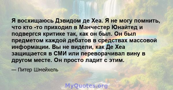 Я восхищаюсь Дэвидом де Хеа. Я не могу помнить, что кто -то приходил в Манчестер Юнайтед и подвергся критике так, как он был. Он был предметом каждой дебатов в средствах массовой информации. Вы не видели, как Де Хеа