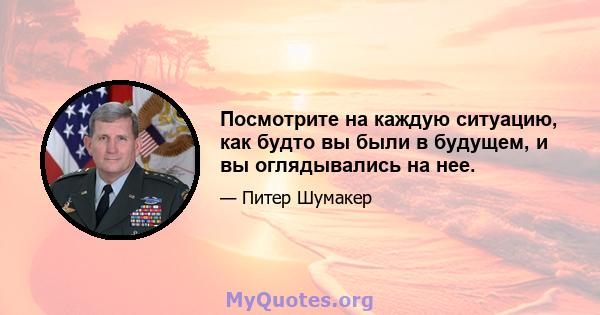 Посмотрите на каждую ситуацию, как будто вы были в будущем, и вы оглядывались на нее.