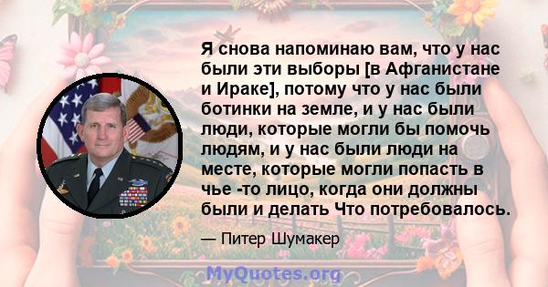 Я снова напоминаю вам, что у нас были эти выборы [в Афганистане и Ираке], потому что у нас были ботинки на земле, и у нас были люди, которые могли бы помочь людям, и у нас были люди на месте, которые могли попасть в чье 