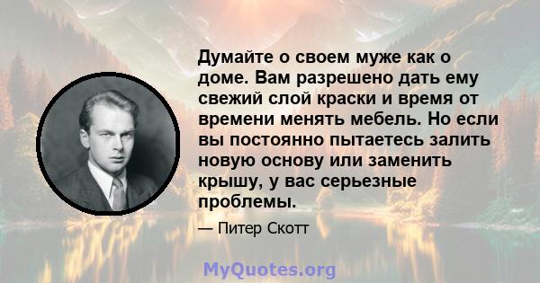 Думайте о своем муже как о доме. Вам разрешено дать ему свежий слой краски и время от времени менять мебель. Но если вы постоянно пытаетесь залить новую основу или заменить крышу, у вас серьезные проблемы.