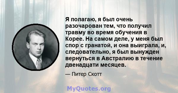 Я полагаю, я был очень разочарован тем, что получил травму во время обучения в Корее. На самом деле, у меня был спор с гранатой, и она выиграла, и, следовательно, я был вынужден вернуться в Австралию в течение