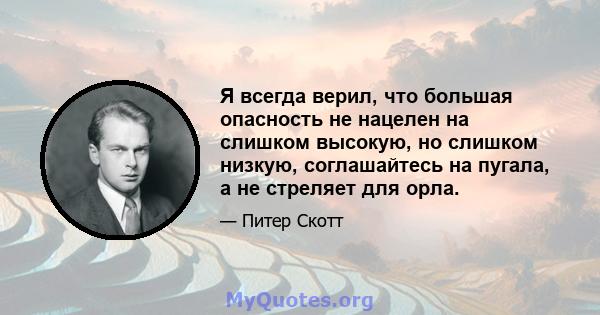 Я всегда верил, что большая опасность не нацелен на слишком высокую, но слишком низкую, соглашайтесь на пугала, а не стреляет для орла.