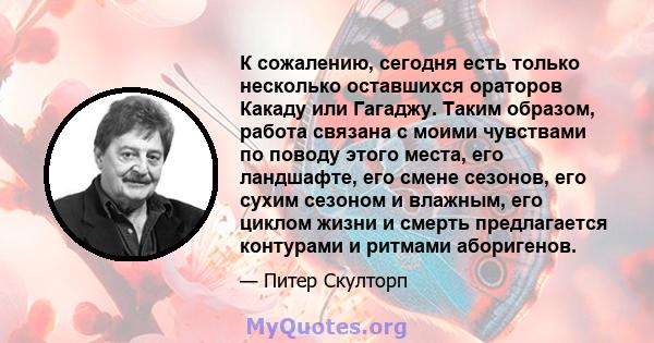 К сожалению, сегодня есть только несколько оставшихся ораторов Какаду или Гагаджу. Таким образом, работа связана с моими чувствами по поводу этого места, его ландшафте, его смене сезонов, его сухим сезоном и влажным,