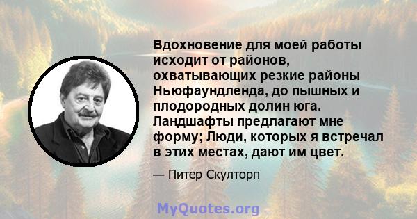 Вдохновение для моей работы исходит от районов, охватывающих резкие районы Ньюфаундленда, до пышных и плодородных долин юга. Ландшафты предлагают мне форму; Люди, которых я встречал в этих местах, дают им цвет.