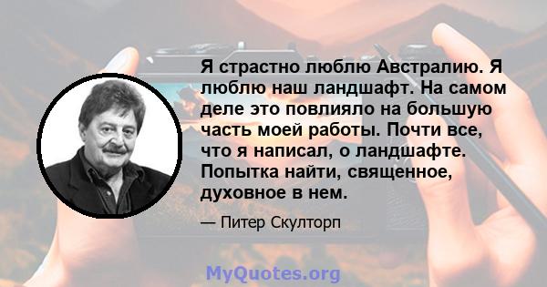 Я страстно люблю Австралию. Я люблю наш ландшафт. На самом деле это повлияло на большую часть моей работы. Почти все, что я написал, о ландшафте. Попытка найти, священное, духовное в нем.