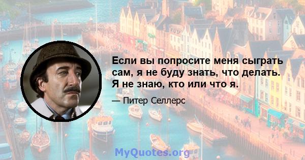 Если вы попросите меня сыграть сам, я не буду знать, что делать. Я не знаю, кто или что я.