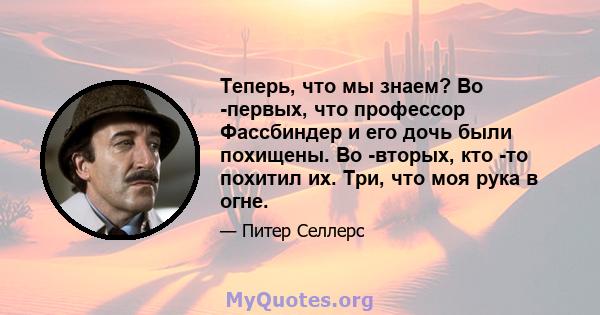 Теперь, что мы знаем? Во -первых, что профессор Фассбиндер и его дочь были похищены. Во -вторых, кто -то похитил их. Три, что моя рука в огне.