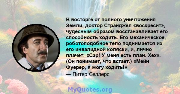 В восторге от полного уничтожения Земли, доктор Странджел «воскресит», чудесным образом восстанавливает его способность ходить. Его механическое, роботоподобное тело поднимается из его инвалидной коляски, и, лично