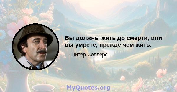 Вы должны жить до смерти, или вы умрете, прежде чем жить.