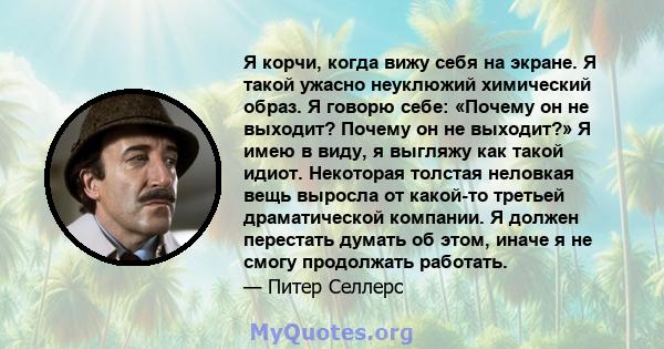 Я корчи, когда вижу себя на экране. Я такой ужасно неуклюжий химический образ. Я говорю себе: «Почему он не выходит? Почему он не выходит?» Я имею в виду, я выгляжу как такой идиот. Некоторая толстая неловкая вещь