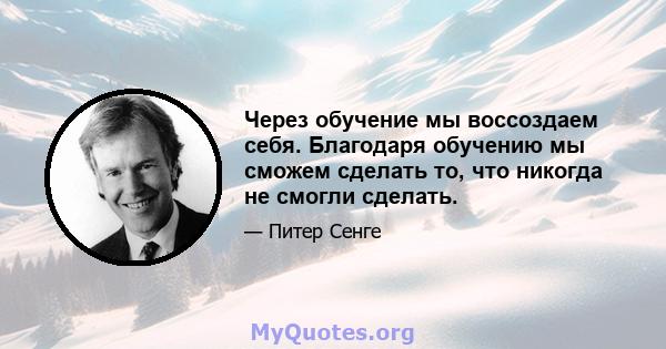 Через обучение мы воссоздаем себя. Благодаря обучению мы сможем сделать то, что никогда не смогли сделать.