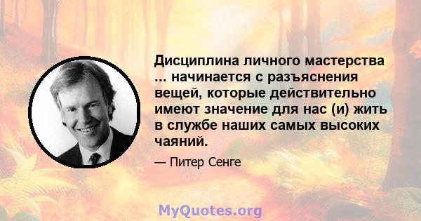 Дисциплина личного мастерства ... начинается с разъяснения вещей, которые действительно имеют значение для нас (и) жить в службе наших самых высоких чаяний.