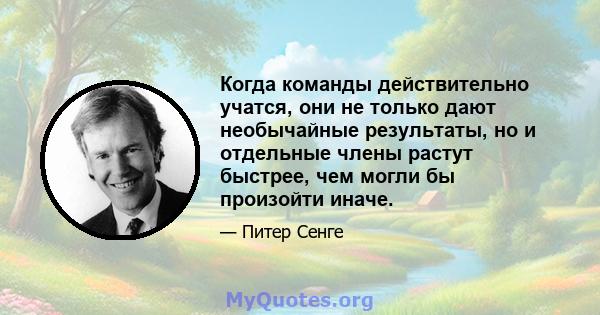 Когда команды действительно учатся, они не только дают необычайные результаты, но и отдельные члены растут быстрее, чем могли бы произойти иначе.