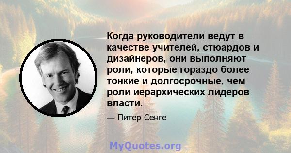 Когда руководители ведут в качестве учителей, стюардов и дизайнеров, они выполняют роли, которые гораздо более тонкие и долгосрочные, чем роли иерархических лидеров власти.