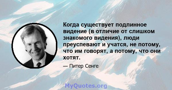 Когда существует подлинное видение (в отличие от слишком знакомого видения), люди преуспевают и учатся, не потому, что им говорят, а потому, что они хотят.