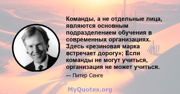 Команды, а не отдельные лица, являются основным подразделением обучения в современных организациях. Здесь «резиновая марка встречает дорогу»; Если команды не могут учиться, организация не может учиться.