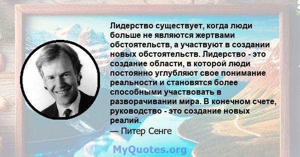 Лидерство существует, когда люди больше не являются жертвами обстоятельств, а участвуют в создании новых обстоятельств. Лидерство - это создание области, в которой люди постоянно углубляют свое понимание реальности и