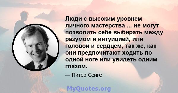 Люди с высоким уровнем личного мастерства ... не могут позволить себе выбирать между разумом и интуицией, или головой и сердцем, так же, как они предпочитают ходить по одной ноге или увидеть одним глазом.