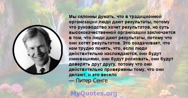 Мы склонны думать, что в традиционной организации люди дают результаты, потому что руководство хочет результатов, но суть высококачественной организации заключается в том, что люди дают результаты, потому что они хотят