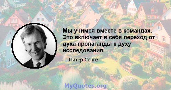 Мы учимся вместе в командах. Это включает в себя переход от духа пропаганды к духу исследования.