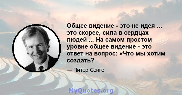 Общее видение - это не идея ... это скорее, сила в сердцах людей ... На самом простом уровне общее видение - это ответ на вопрос: «Что мы хотим создать?