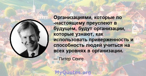 Организациями, которые по -настоящему преуспеют в будущем, будут организации, которые узнают, как использовать приверженность и способность людей учиться на всех уровнях в организации.