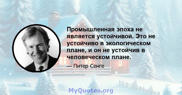 Промышленная эпоха не является устойчивой. Это не устойчиво в экологическом плане, и он не устойчив в человеческом плане.