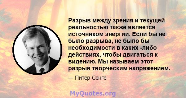 Разрыв между зрения и текущей реальностью также является источником энергии. Если бы не было разрыва, не было бы необходимости в каких -либо действиях, чтобы двигаться к видению. Мы называем этот разрыв творческим