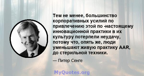 Тем не менее, большинство корпоративных усилий по привлечению этой по -настоящему инновационной практики в их культуру потерпели неудачу, потому что, опять же, люди уменьшают живую практику AAR, до стерильной техники.