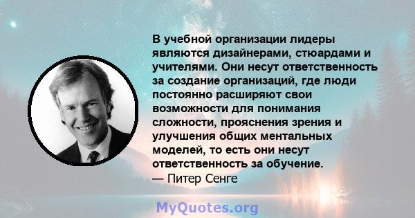 В учебной организации лидеры являются дизайнерами, стюардами и учителями. Они несут ответственность за создание организаций, где люди постоянно расширяют свои возможности для понимания сложности, прояснения зрения и