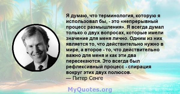 Я думаю, что терминология, которую я использовал бы, - это «непрерывный процесс размышления». Я всегда думал только о двух вопросах, которые имели значение для меня лично. Одним из них является то, что действительно