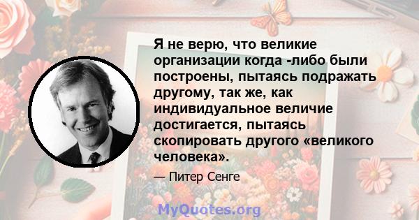 Я не верю, что великие организации когда -либо были построены, пытаясь подражать другому, так же, как индивидуальное величие достигается, пытаясь скопировать другого «великого человека».