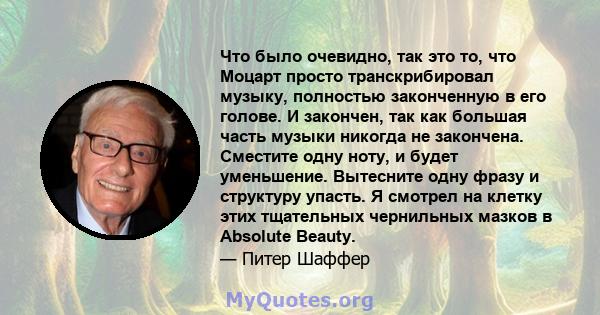 Что было очевидно, так это то, что Моцарт просто транскрибировал музыку, полностью законченную в его голове. И закончен, так как большая часть музыки никогда не закончена. Сместите одну ноту, и будет уменьшение.