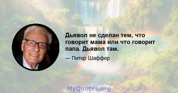 Дьявол не сделан тем, что говорит мама или что говорит папа. Дьявол там.