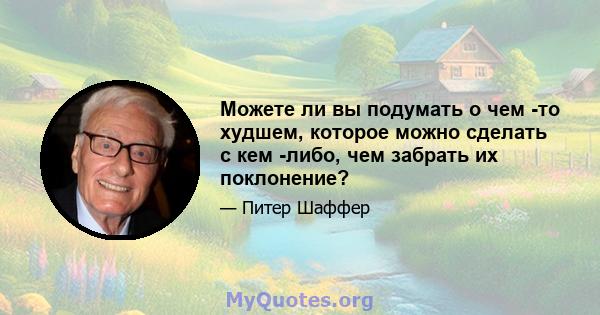 Можете ли вы подумать о чем -то худшем, которое можно сделать с кем -либо, чем забрать их поклонение?