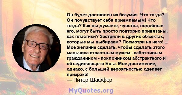 Он будет доставлен из безумия. Что тогда? Он почувствует себя приемлемым! Что тогда? Как вы думаете, чувства, подобные его, могут быть просто повторно привязаны, как пластики? Застряли в других объектах, которые мы