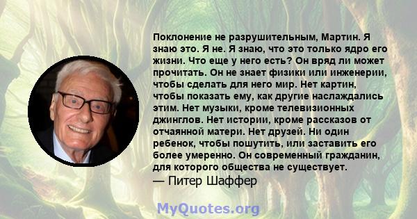 Поклонение не разрушительным, Мартин. Я знаю это. Я не. Я знаю, что это только ядро ​​его жизни. Что еще у него есть? Он вряд ли может прочитать. Он не знает физики или инженерии, чтобы сделать для него мир. Нет картин, 