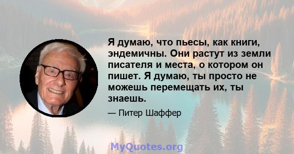 Я думаю, что пьесы, как книги, эндемичны. Они растут из земли писателя и места, о котором он пишет. Я думаю, ты просто не можешь перемещать их, ты знаешь.