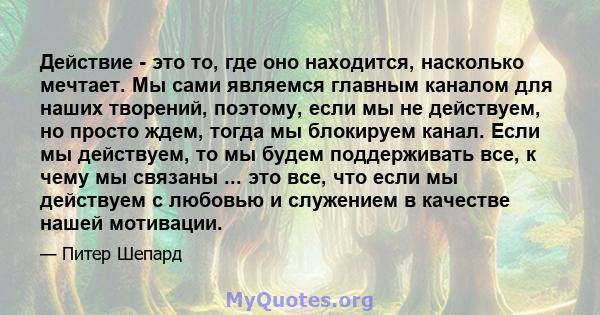 Действие - это то, где оно находится, насколько мечтает. Мы сами являемся главным каналом для наших творений, поэтому, если мы не действуем, но просто ждем, тогда мы блокируем канал. Если мы действуем, то мы будем