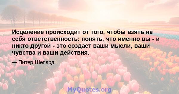 Исцеление происходит от того, чтобы взять на себя ответственность: понять, что именно вы - и никто другой - это создает ваши мысли, ваши чувства и ваши действия.