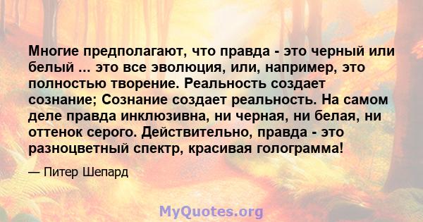 Многие предполагают, что правда - это черный или белый ... это все эволюция, или, например, это полностью творение. Реальность создает сознание; Сознание создает реальность. На самом деле правда инклюзивна, ни черная,