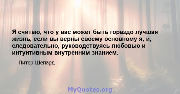 Я считаю, что у вас может быть гораздо лучшая жизнь, если вы верны своему основному я, и, следовательно, руководствуясь любовью и интуитивным внутренним знанием.